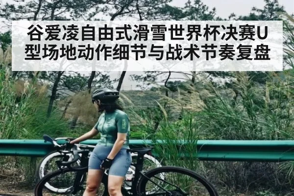 谷爱凌自由式滑雪世界杯决赛U型场地动作细节与战术节奏复盘