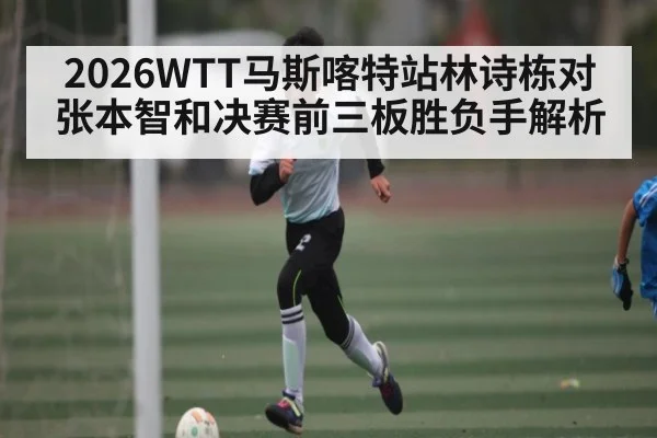 2026WTT马斯喀特站林诗栋对张本智和决赛前三板胜负手解析