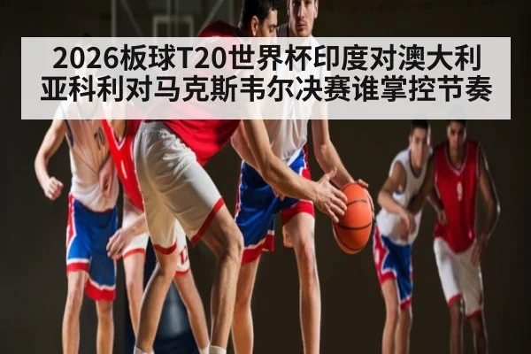 2026板球T20世界杯印度对澳大利亚科利对马克斯韦尔决赛谁掌控节奏